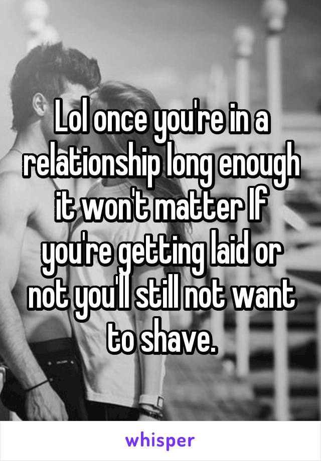 Lol once you're in a relationship long enough it won't matter If you're getting laid or not you'll still not want to shave.