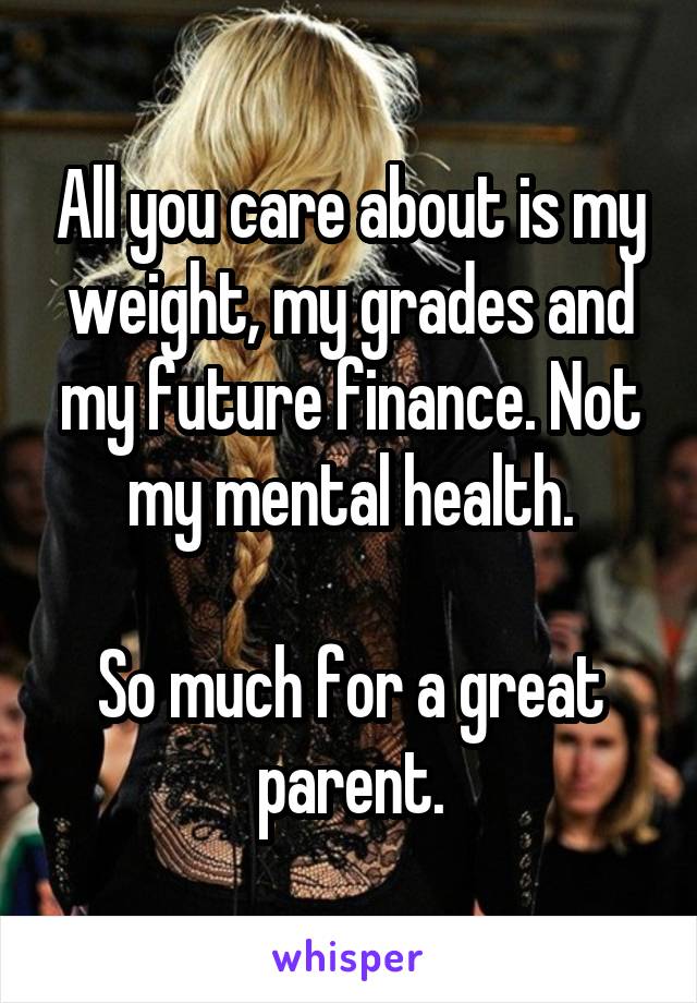 All you care about is my weight, my grades and my future finance. Not my mental health.

So much for a great parent.