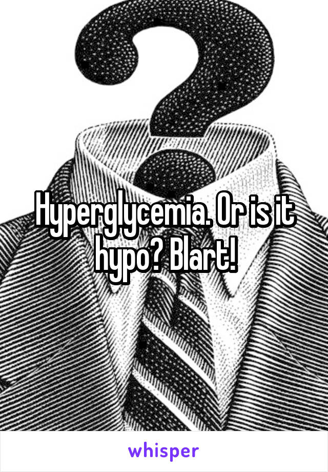Hyperglycemia. Or is it hypo? Blart!