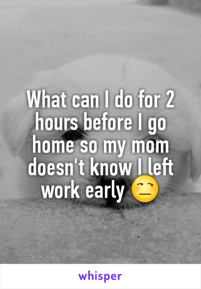 What can I do for 2 hours before I go home so my mom doesn't know I left work early 😒