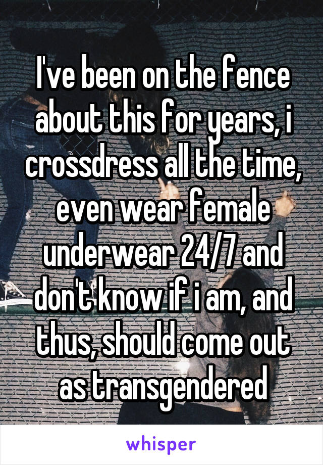 I've been on the fence about this for years, i crossdress all the time, even wear female underwear 24/7 and don't know if i am, and thus, should come out as transgendered