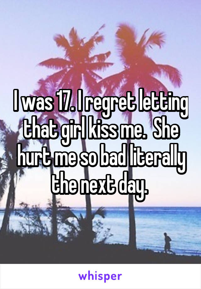 I was 17. I regret letting that girl kiss me.  She hurt me so bad literally the next day. 