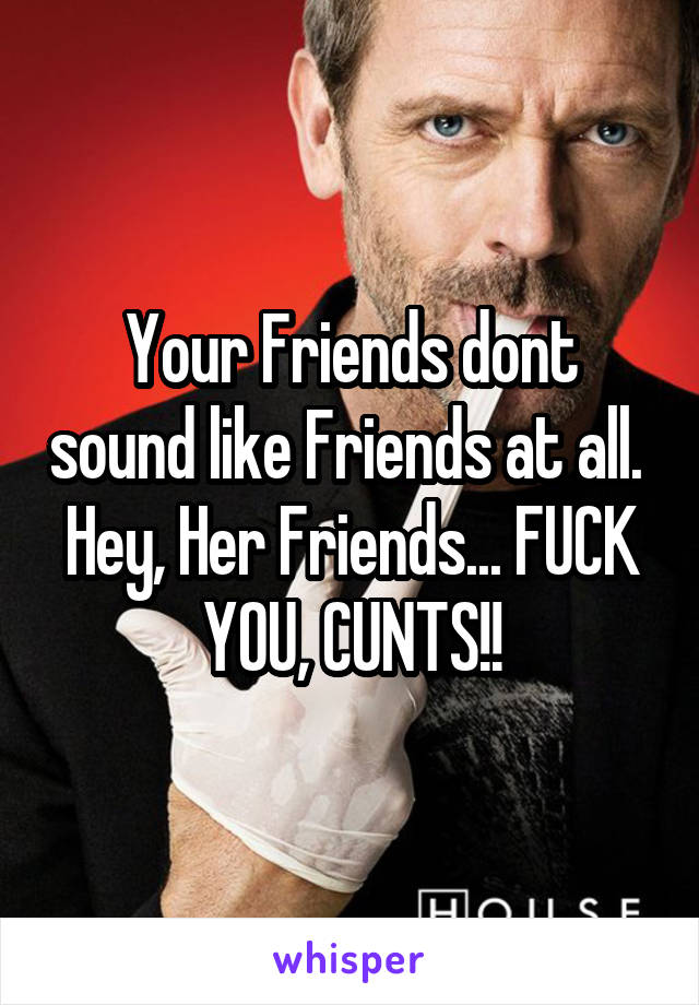 Your Friends dont sound like Friends at all. 
Hey, Her Friends... FUCK YOU, CUNTS!!