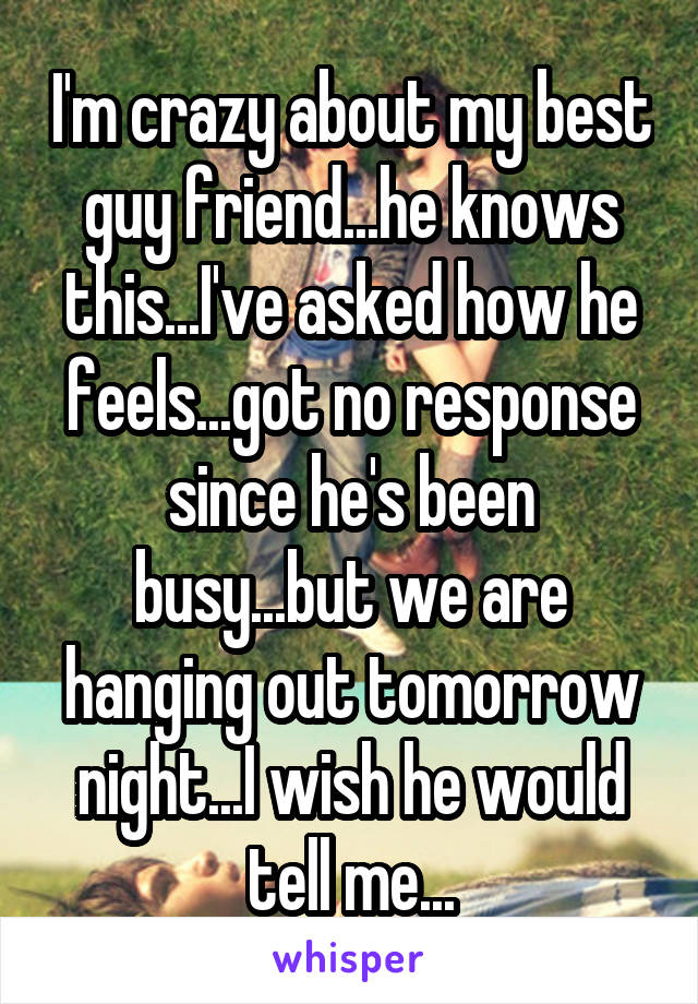 I'm crazy about my best guy friend...he knows this...I've asked how he feels...got no response since he's been busy...but we are hanging out tomorrow night...I wish he would tell me...
