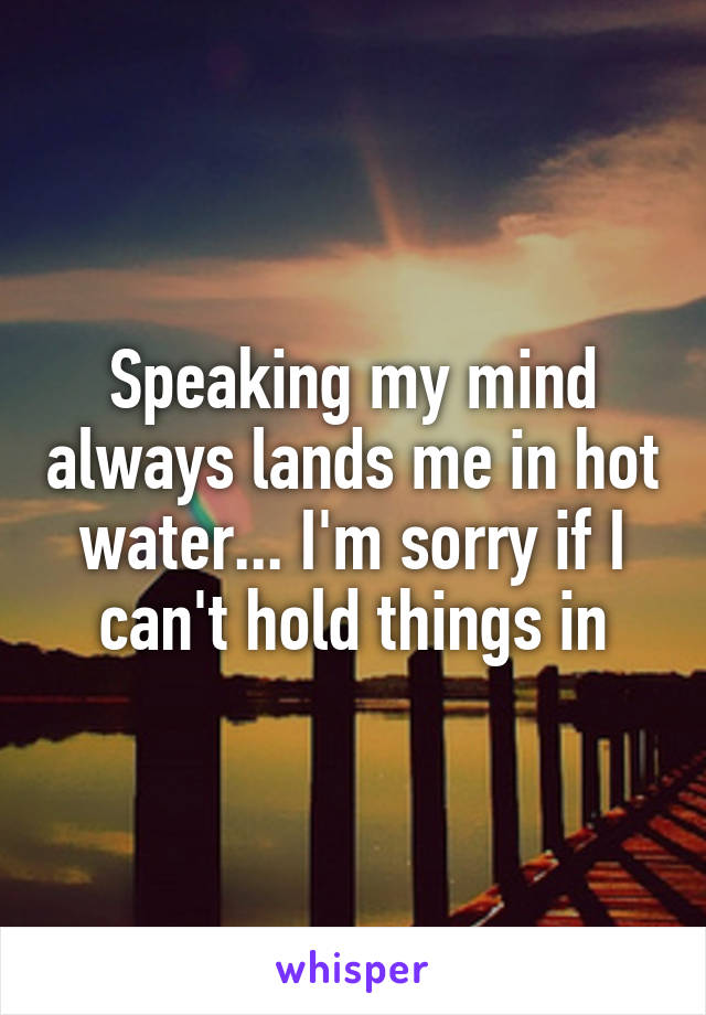 Speaking my mind always lands me in hot water... I'm sorry if I can't hold things in