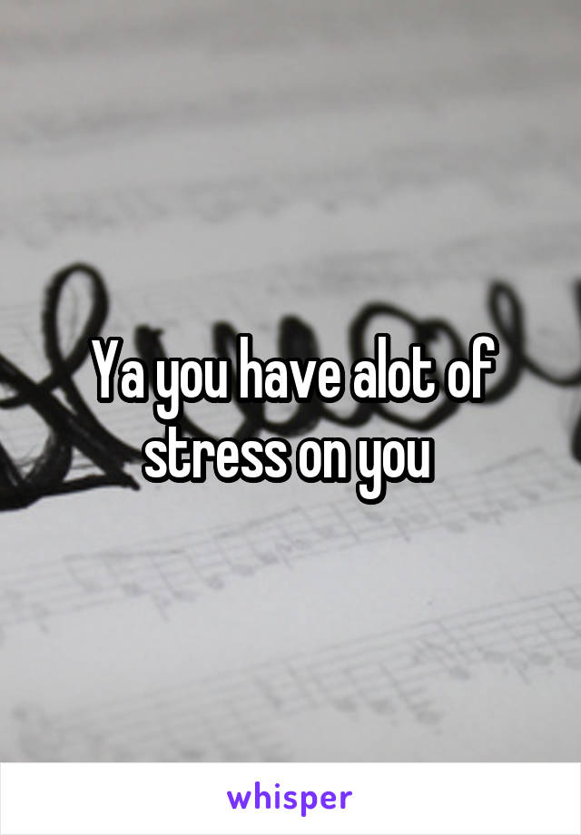 Ya you have alot of stress on you 