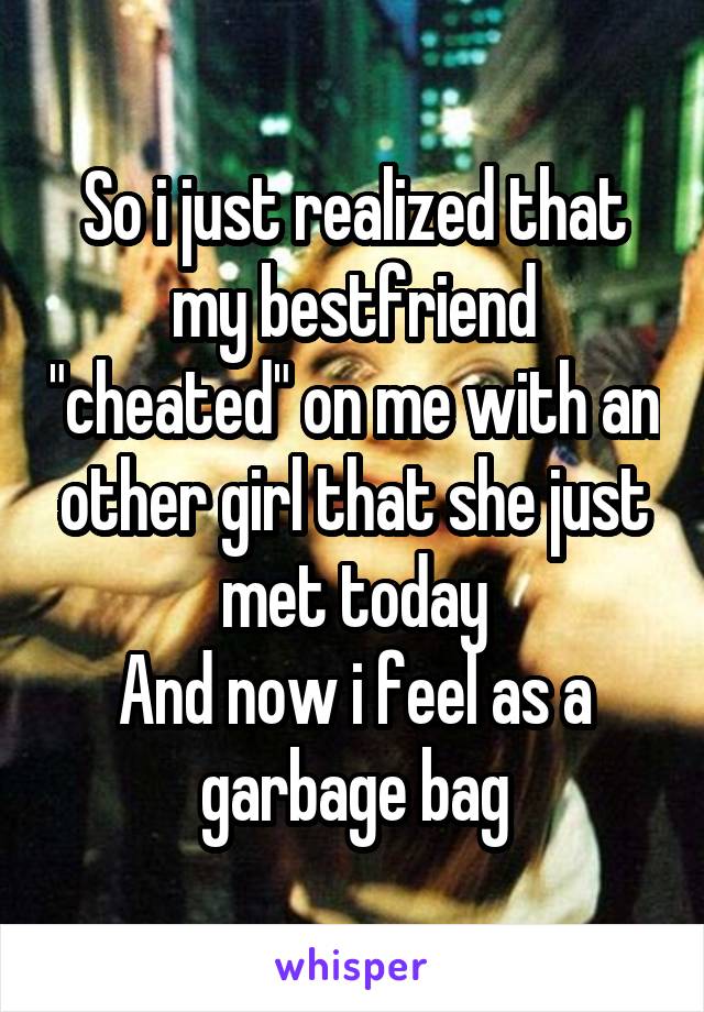 So i just realized that my bestfriend "cheated" on me with an other girl that she just met today
And now i feel as a garbage bag
