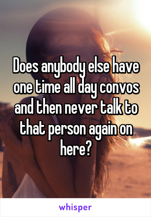 Does anybody else have one time all day convos and then never talk to that person again on here?