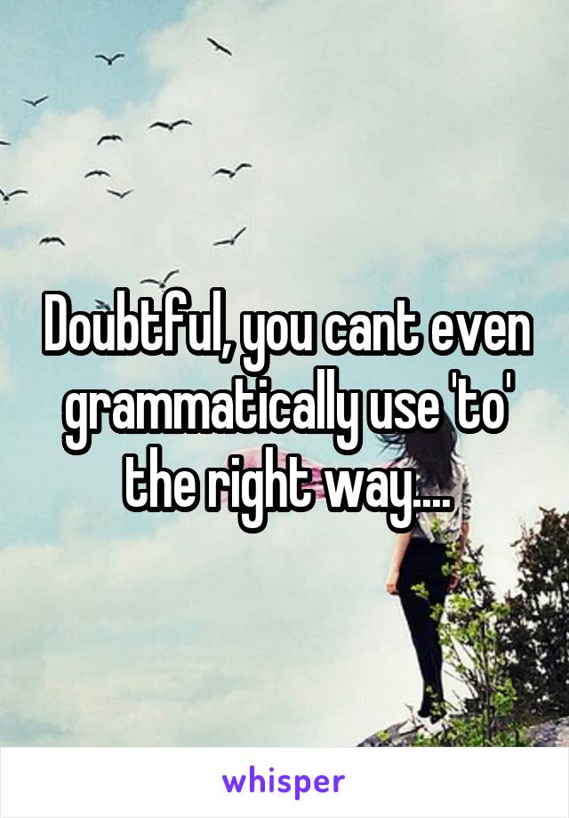 Doubtful, you cant even grammatically use 'to' the right way....