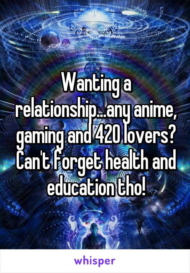 Wanting a relationship...any anime, gaming and 420 lovers? Can't forget health and education tho!