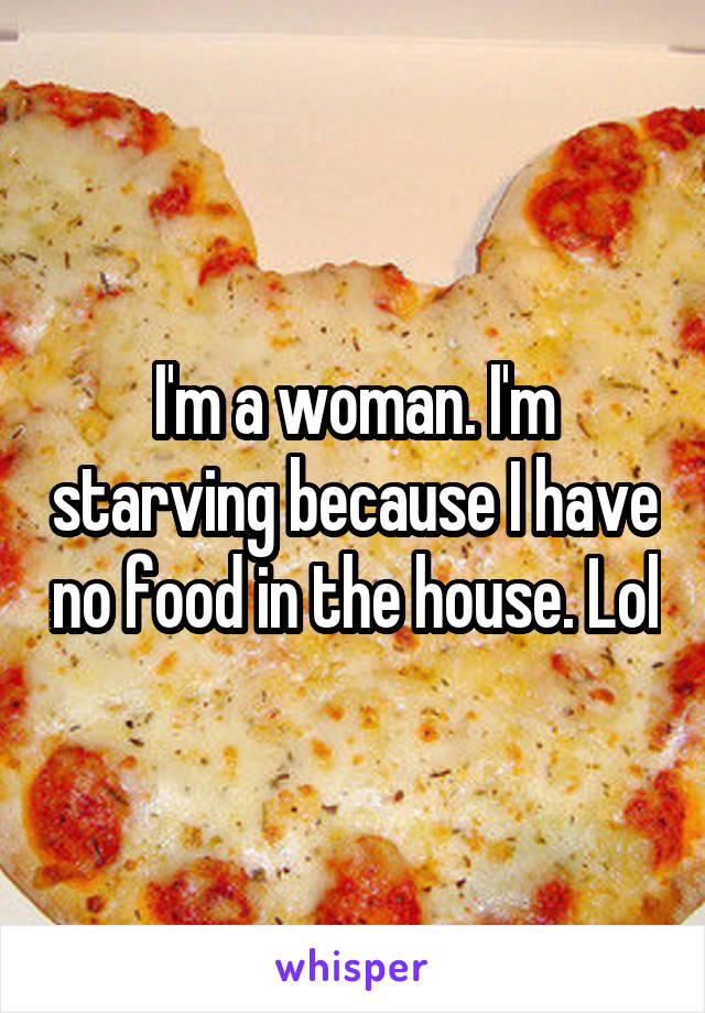 I'm a woman. I'm starving because I have no food in the house. Lol