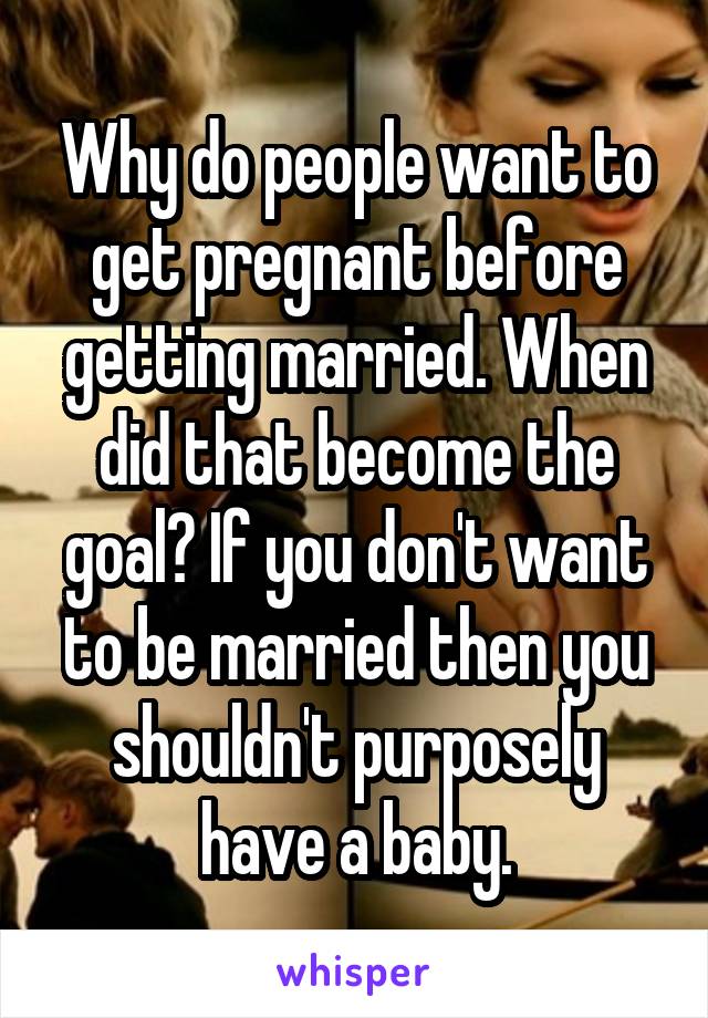 Why do people want to get pregnant before getting married. When did that become the goal? If you don't want to be married then you shouldn't purposely have a baby.