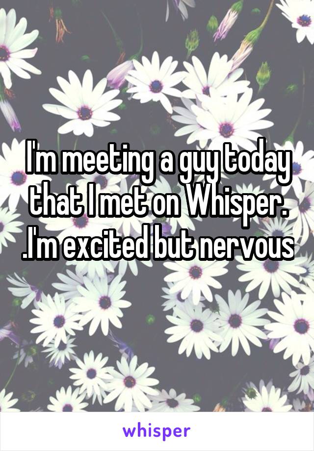 I'm meeting a guy today that I met on Whisper. .I'm excited but nervous 