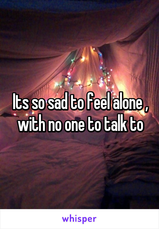 Its so sad to feel alone , with no one to talk to