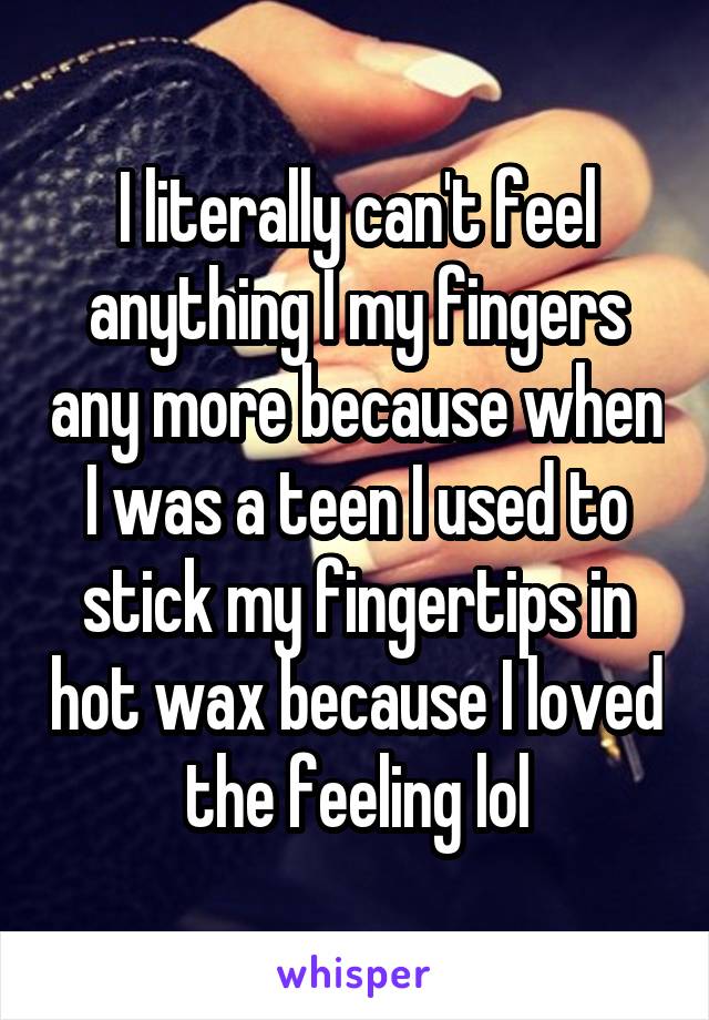 I literally can't feel anything I my fingers any more because when I was a teen I used to stick my fingertips in hot wax because I loved the feeling lol