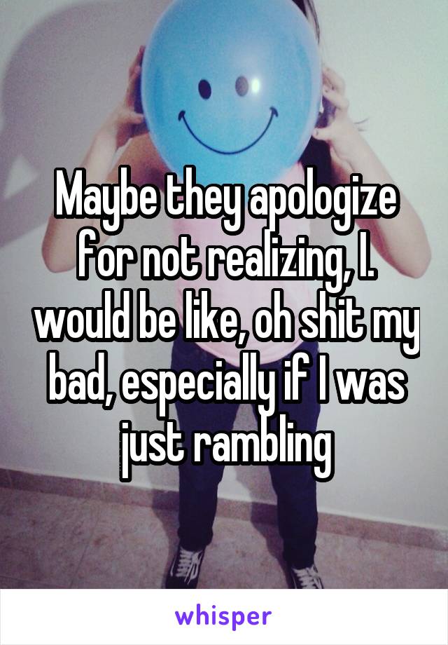 Maybe they apologize for not realizing, I. would be like, oh shit my bad, especially if I was just rambling