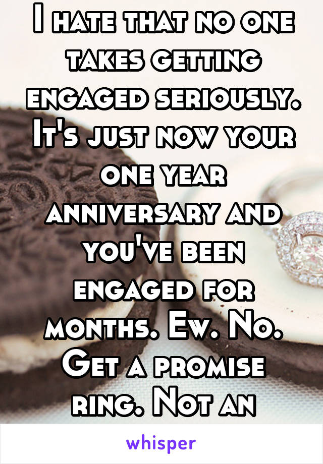 I hate that no one takes getting engaged seriously. It's just now your one year anniversary and you've been engaged for months. Ew. No. Get a promise ring. Not an engagement ring.