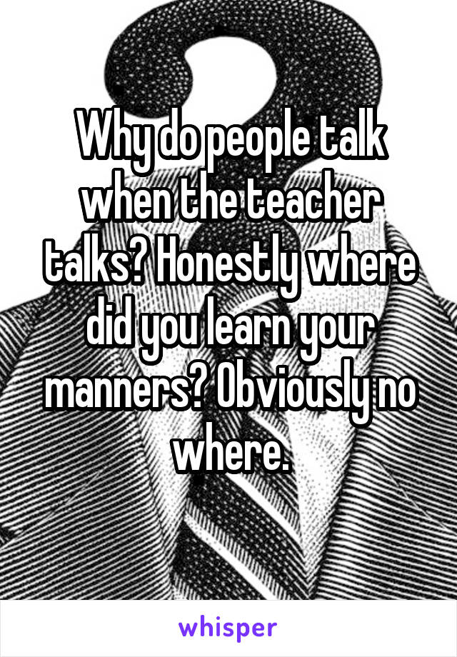 Why do people talk when the teacher talks? Honestly where did you learn your manners? Obviously no where.

