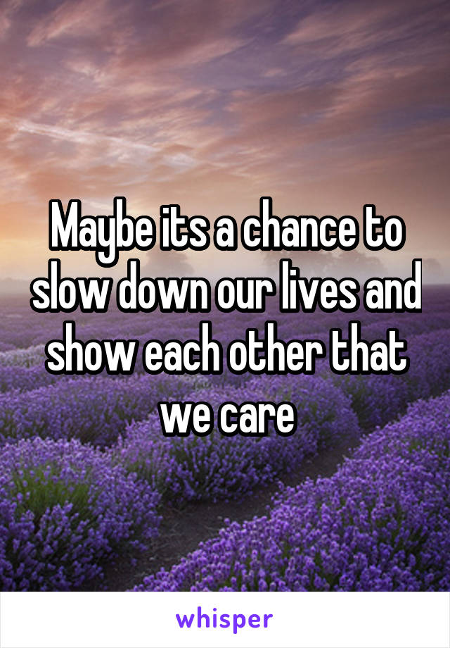 Maybe its a chance to slow down our lives and show each other that we care