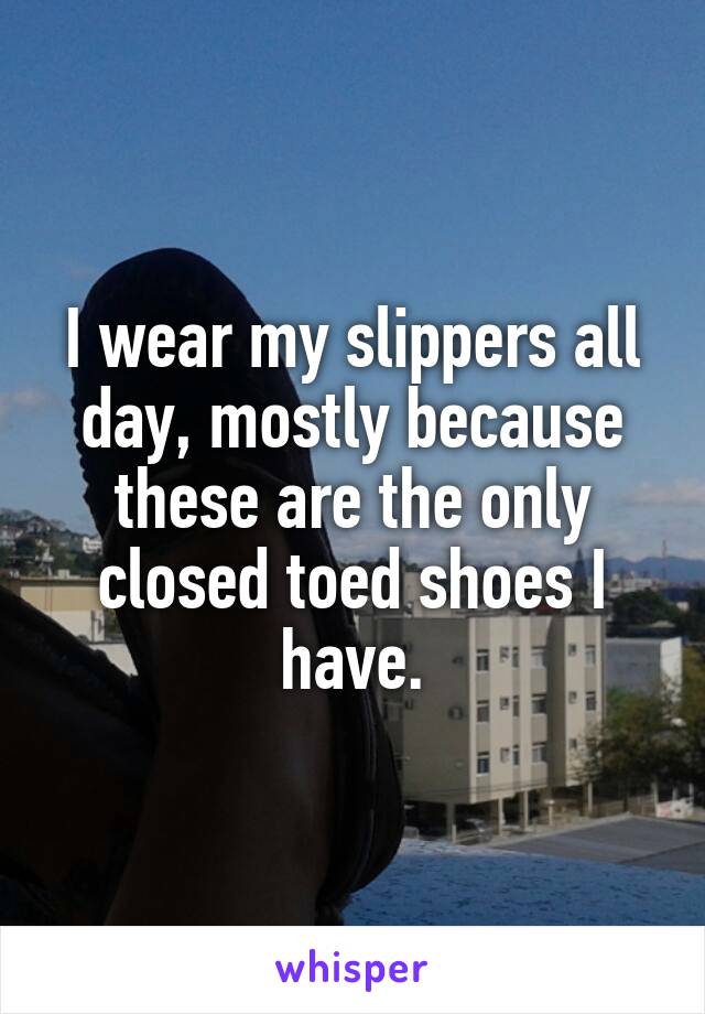 I wear my slippers all day, mostly because these are the only closed toed shoes I have.
