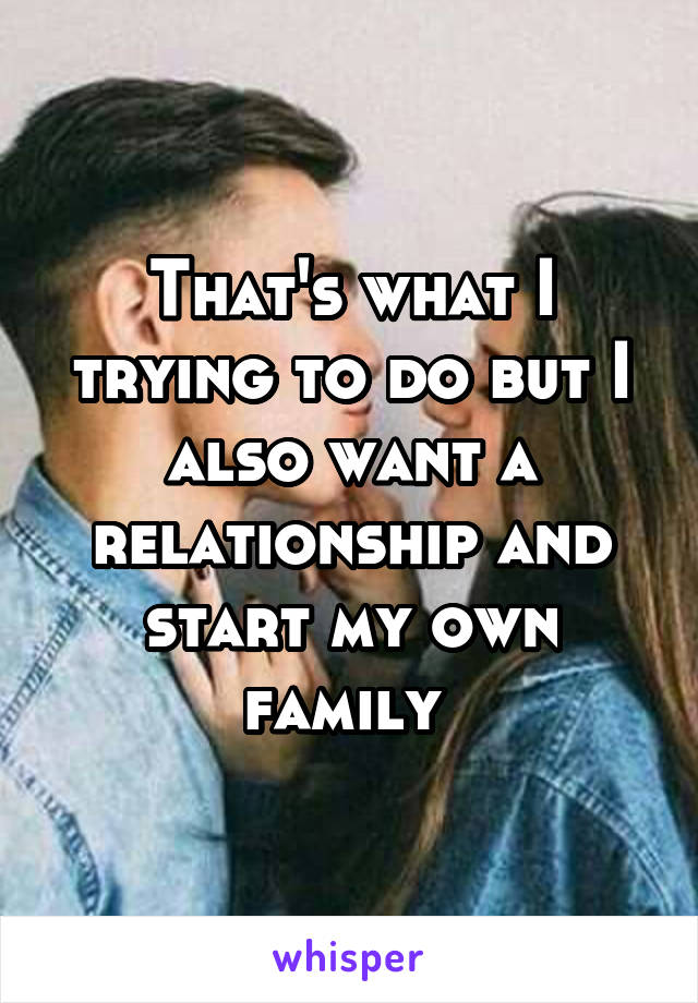 That's what I trying to do but I also want a relationship and start my own family 