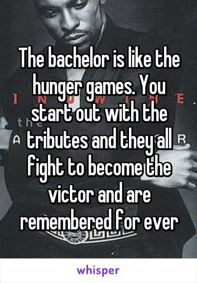 The bachelor is like the hunger games. You start out with the tributes and they all fight to become the victor and are remembered for ever