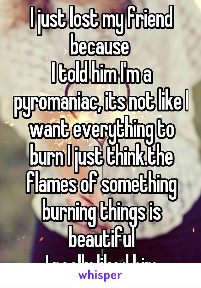 I just lost my friend because 
I told him I'm a pyromaniac, its not like I want everything to burn I just think.the flames of something burning things is beautiful
I really liked him