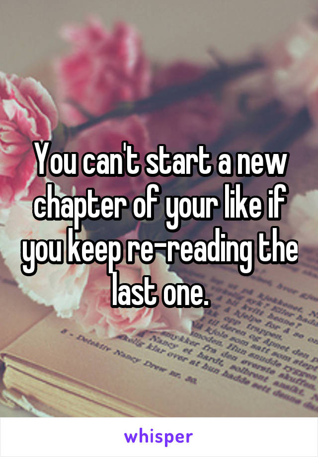 You can't start a new chapter of your like if you keep re-reading the last one.
