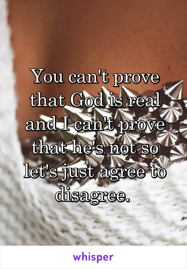 You can't prove that God is real and I can't prove that he's not so let's just agree to disagree. 