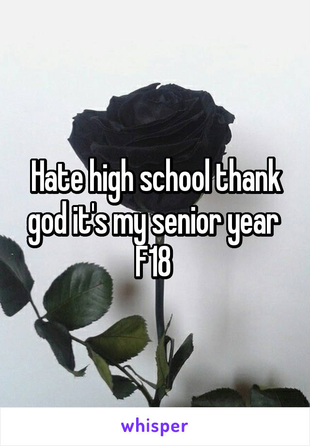Hate high school thank god it's my senior year 
F18 
