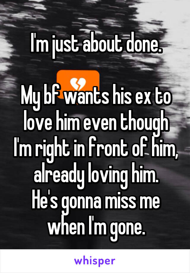 I'm just about done.

My bf wants his ex to love him even though I'm right in front of him, already loving him.
He's gonna miss me when I'm gone.