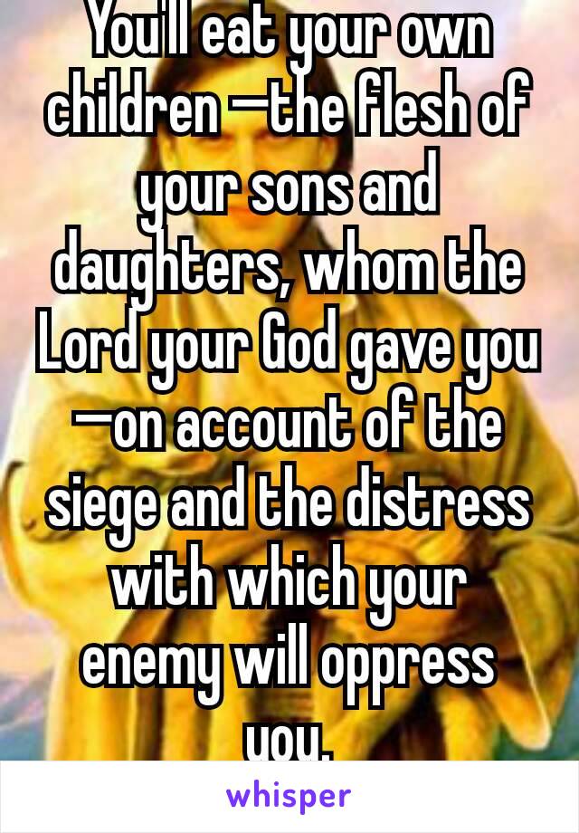 You'll eat your own children —the flesh of your sons and daughters, whom the Lord your God gave you—on account of the siege and the distress with which your enemy will oppress you.
Deut: 28;53