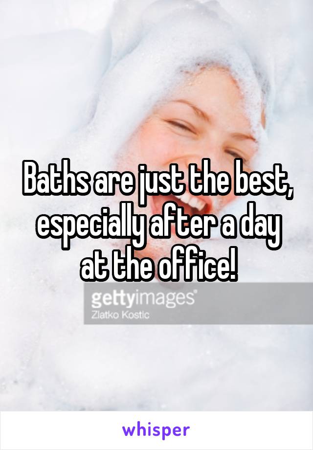 Baths are just the best, especially after a day at the office!