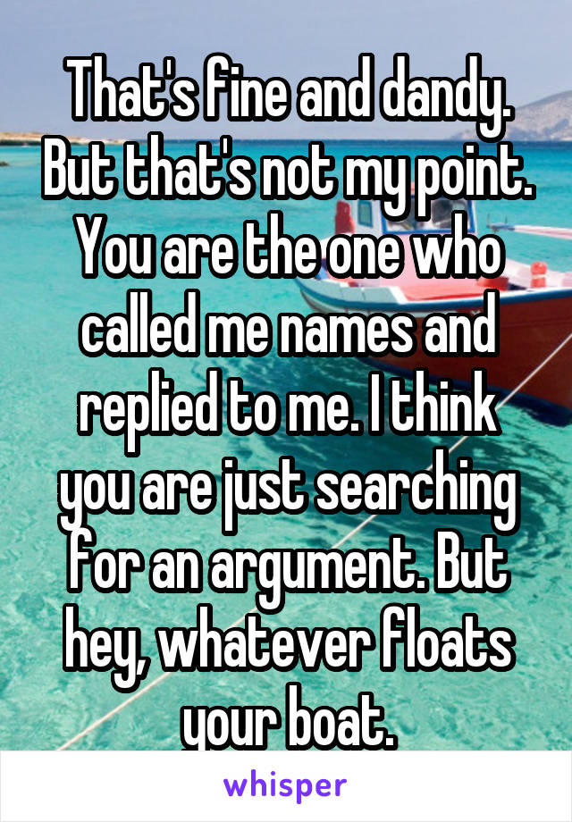 That's fine and dandy. But that's not my point. You are the one who called me names and replied to me. I think you are just searching for an argument. But hey, whatever floats your boat.