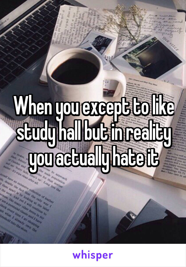 When you except to like study hall but in reality you actually hate it