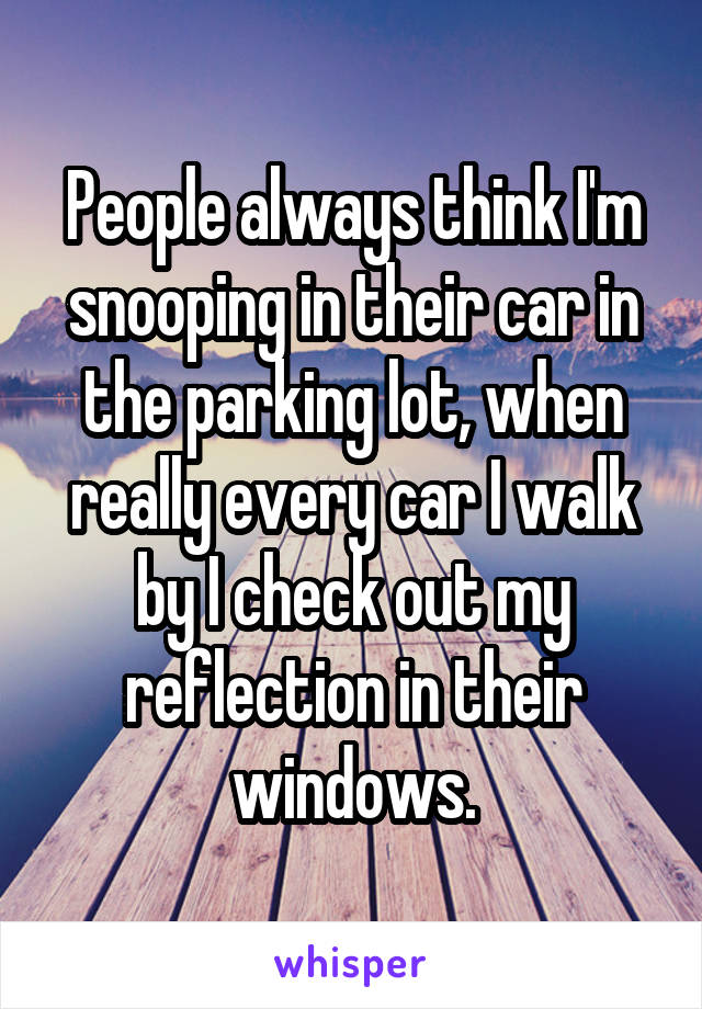People always think I'm snooping in their car in the parking lot, when really every car I walk by I check out my reflection in their windows.