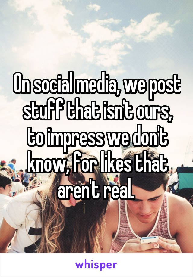 On social media, we post stuff that isn't ours, to impress we don't know, for likes that aren't real. 