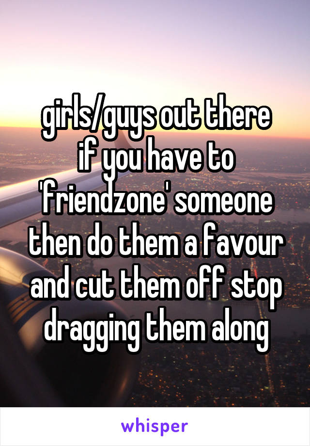 girls/guys out there
if you have to 'friendzone' someone then do them a favour and cut them off stop dragging them along
