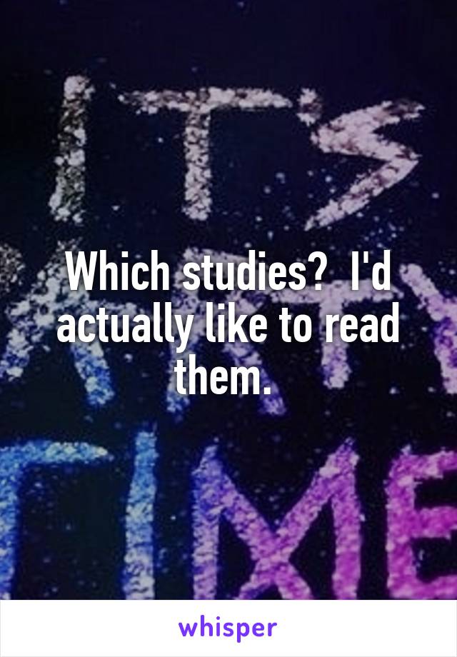 Which studies?  I'd actually like to read them. 