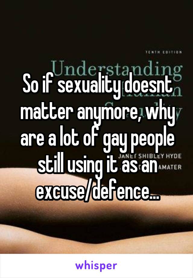 So if sexuality doesnt matter anymore, why are a lot of gay people still using it as an excuse/defence...