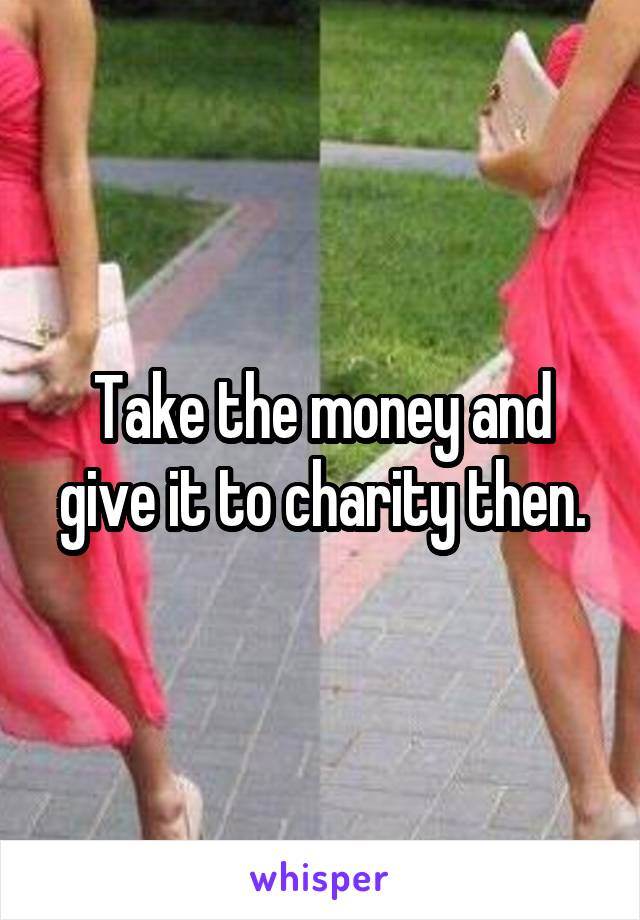 Take the money and give it to charity then.