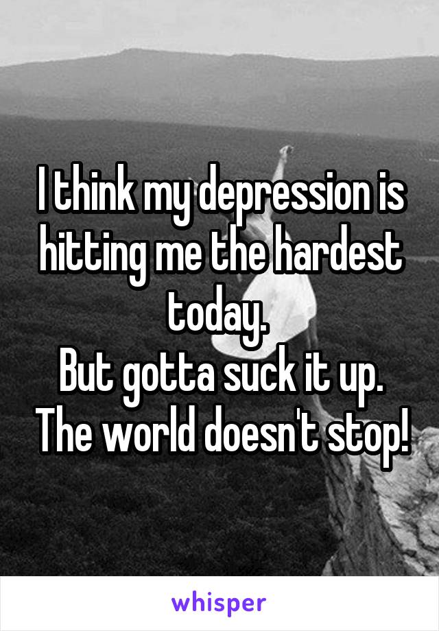 I think my depression is hitting me the hardest today. 
But gotta suck it up. The world doesn't stop!