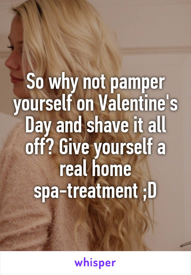 So why not pamper yourself on Valentine's Day and shave it all off? Give yourself a real home spa-treatment ;D