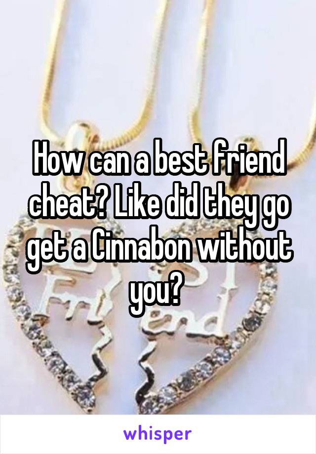 How can a best friend cheat? Like did they go get a Cinnabon without you? 