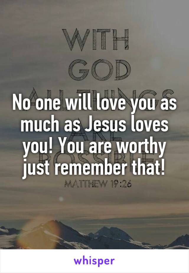 No one will love you as much as Jesus loves you! You are worthy just remember that!