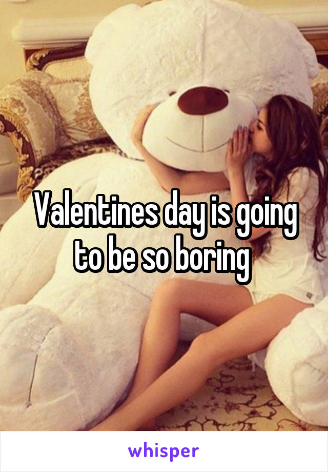 Valentines day is going to be so boring 