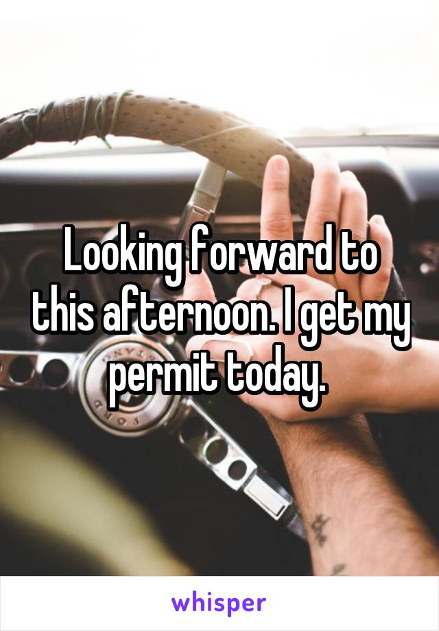 Looking forward to this afternoon. I get my permit today. 