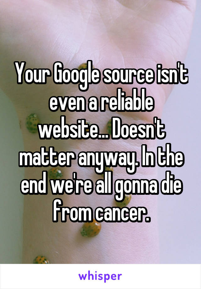 Your Google source isn't even a reliable website... Doesn't matter anyway. In the end we're all gonna die from cancer.