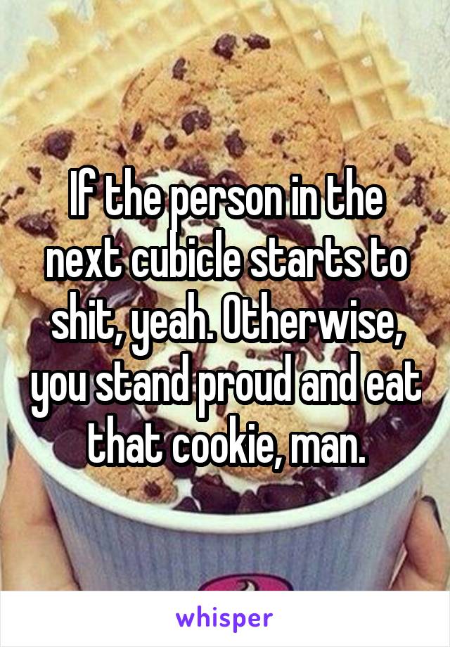 If the person in the next cubicle starts to shit, yeah. Otherwise, you stand proud and eat that cookie, man.