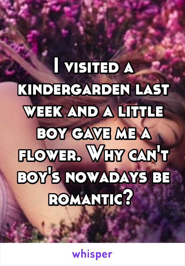 I visited a kindergarden last week and a little boy gave me a flower. Why can't boy's nowadays be romantic? 